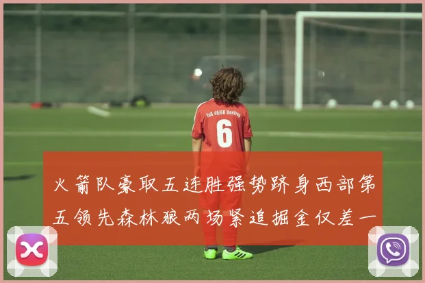 火箭队豪取五连胜强势跻身西部第五领先森林狼两场紧追掘金仅差一场