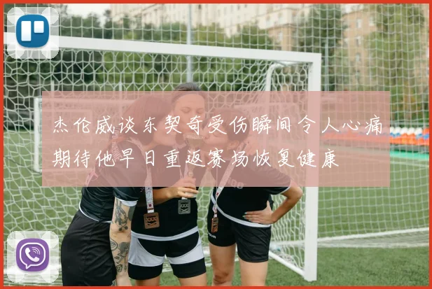 杰伦威谈东契奇受伤瞬间令人心痛期待他早日重返赛场恢复健康