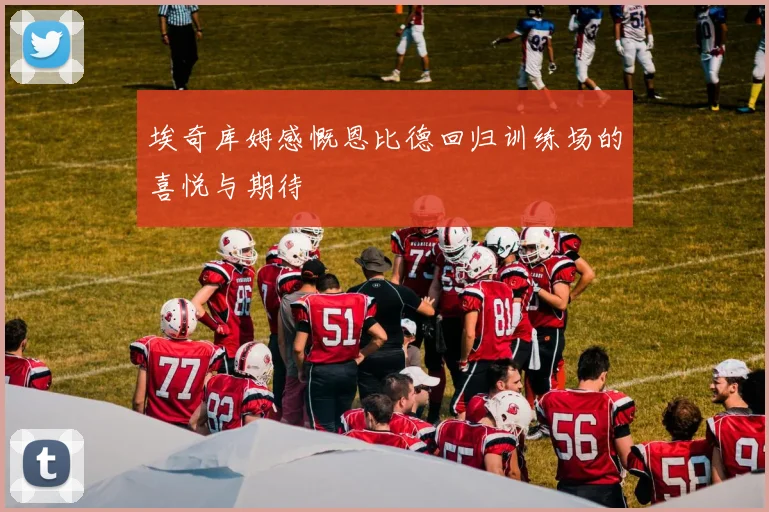 埃奇库姆感慨恩比德回归训练场的喜悦与期待