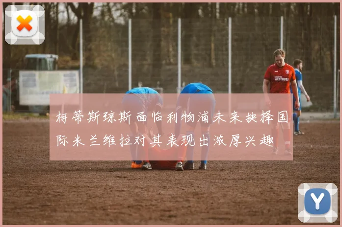 柯蒂斯琼斯面临利物浦未来抉择国际米兰维拉对其表现出浓厚兴趣