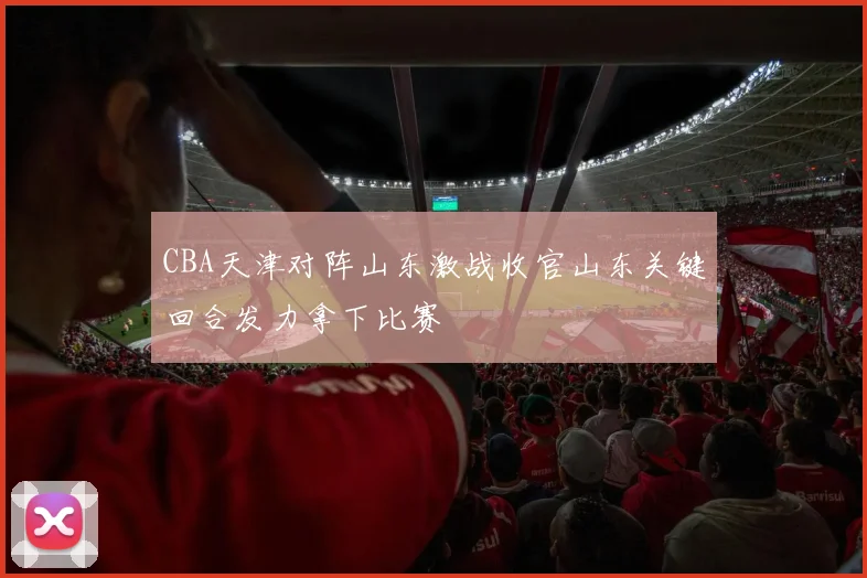 CBA天津对阵山东激战收官山东关键回合发力拿下比赛