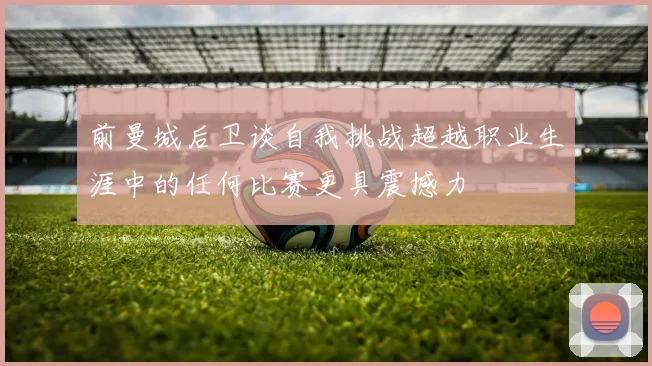 前曼城后卫谈自我挑战超越职业生涯中的任何比赛更具震撼力