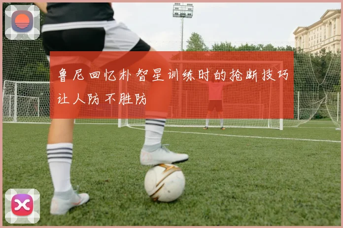 鲁尼回忆朴智星训练时的抢断技巧让人防不胜防