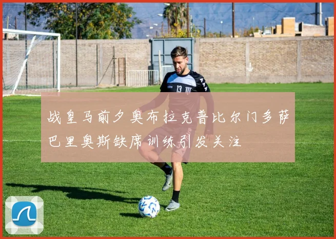 战皇马前夕奥布拉克普比尔门多萨巴里奥斯缺席训练引发关注