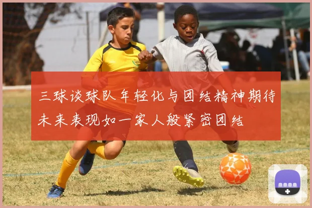 三球谈球队年轻化与团结精神期待未来表现如一家人般紧密团结