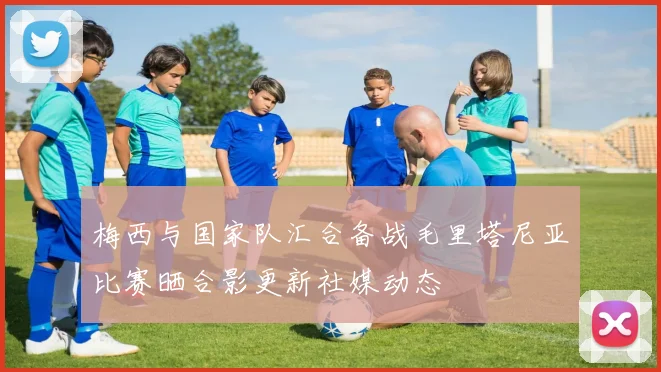 梅西与国家队汇合备战毛里塔尼亚比赛晒合影更新社媒动态