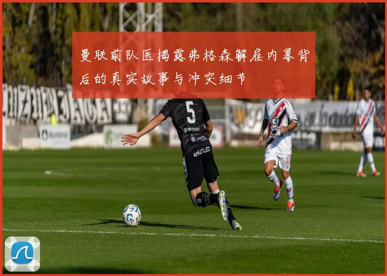 曼联前队医揭露弗格森解雇内幕背后的真实故事与冲突细节