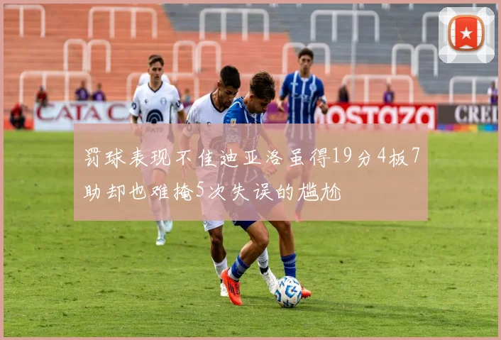 罚球表现不佳迪亚洛虽得19分4板7助却也难掩5次失误的尴尬