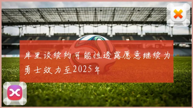 库里谈续约可能性透露愿意继续为勇士效力至2025年