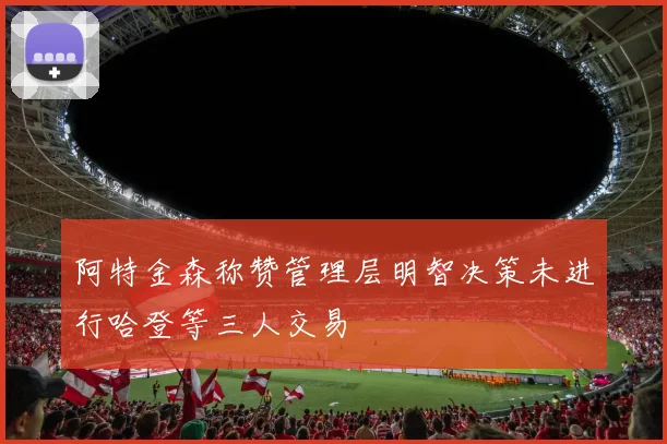 阿特金森称赞管理层明智决策未进行哈登等三人交易
