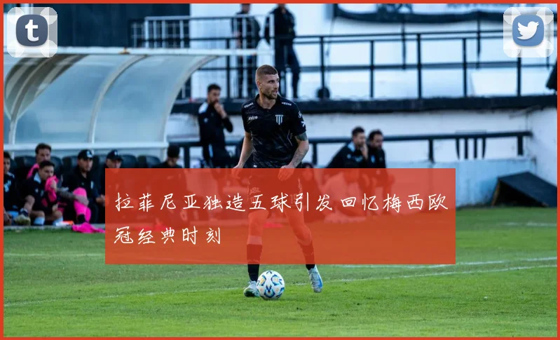 拉菲尼亚独造五球引发回忆梅西欧冠经典时刻