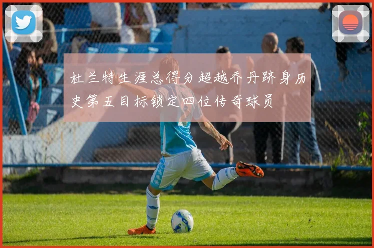 杜兰特生涯总得分超越乔丹跻身历史第五目标锁定四位传奇球员