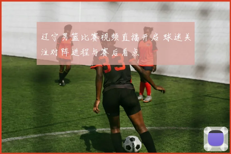 辽宁男篮比赛视频直播开启 球迷关注对阵进程与赛后看点