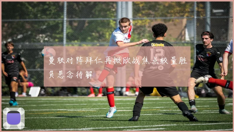 曼联对阵拜仁再掀欧战焦点较量胜负悬念待解