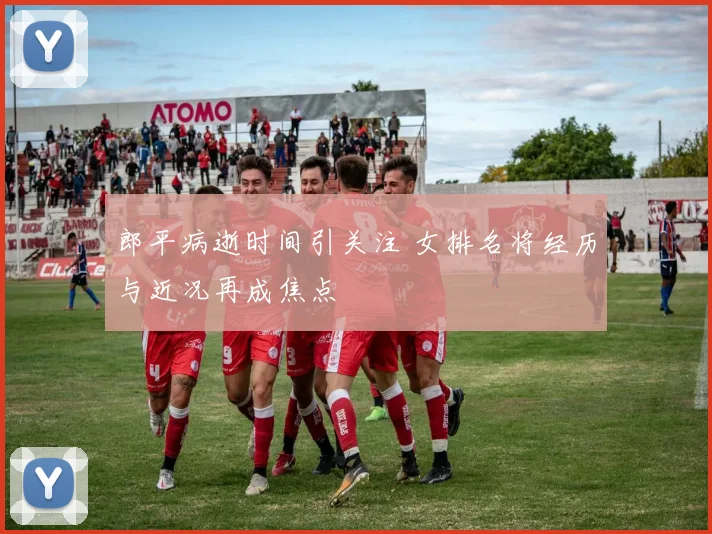 郎平病逝时间引关注 女排名将经历与近况再成焦点