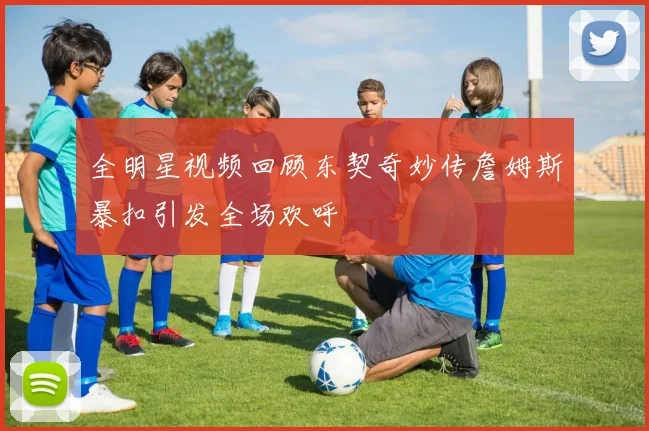 全明星视频回顾东契奇妙传詹姆斯暴扣引发全场欢呼