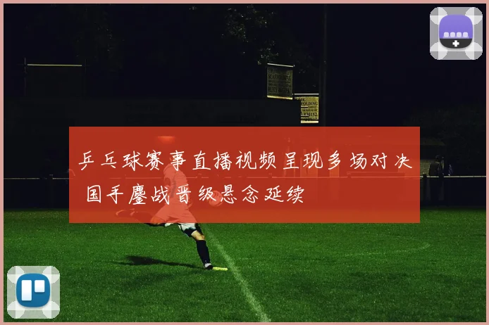 乒乓球赛事直播视频呈现多场对决 国手鏖战晋级悬念延续