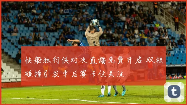 快船独行侠对决直播免费开启 双核碰撞引发季后赛卡位关注