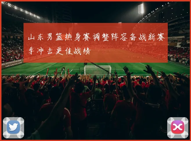 山东男篮热身赛调整阵容备战新赛季冲击更佳战绩