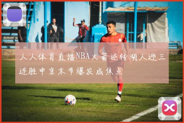 人人体育直播NBA火箭逆转湖人迎三连胜申京末节爆发成焦点